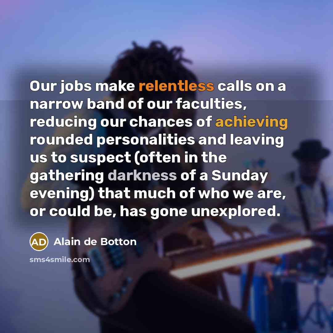 “Our jobs make relentless calls on a narrow band of our faculties, reducing our chances of achieving rounded personalities and leaving us to suspect (often in the gathering darkness of a Sunday evening) that much of who we are, or could be, has gone unexplored.” quote by Alain de Botton
