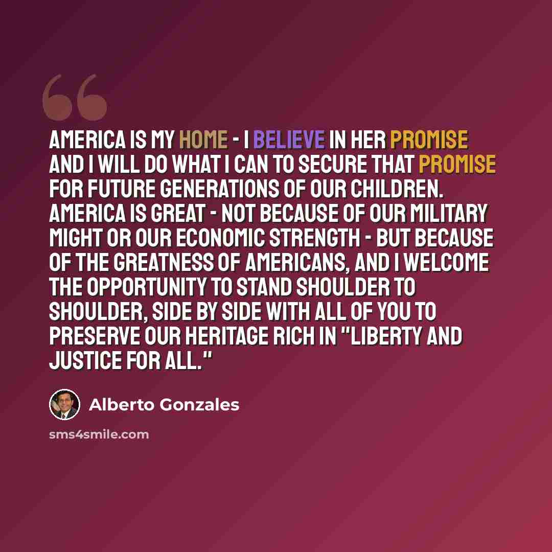 “America is my home - I believe in her promise and I will do what I can to secure that promise for future generations of our children. America is great - not because of our military might or our economic strength - but because of the greatness of Americans, and I welcome the opportunity to stand…” quote by Alberto Gonzales