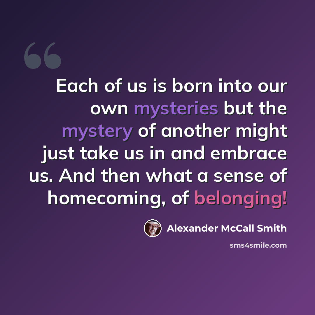 “Each of us is born into our own mysteries but the mystery of another might just take us in and embrace us. And then what a sense of homecoming, of belonging!” quote by Alexander McCall Smith