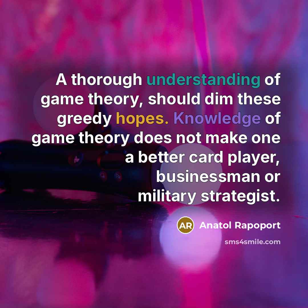 “A thorough understanding of game theory, should dim these greedy hopes. Knowledge of game theory does not make one a better card player, businessman or military strategist.” quote by Anatol Rapoport