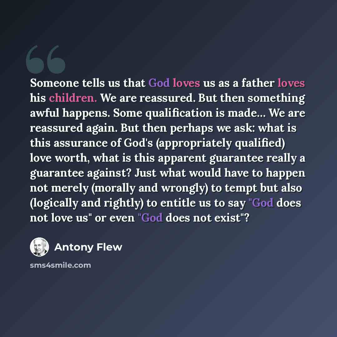 “Someone tells us that God loves us as a father loves his children. We are reassured. But then something awful happens. Some qualification is made… We are reassured again. But then perhaps we ask: what is this assurance of God's (appropriately qualified) love worth, what is this apparent guarantee…” quote by Antony Flew