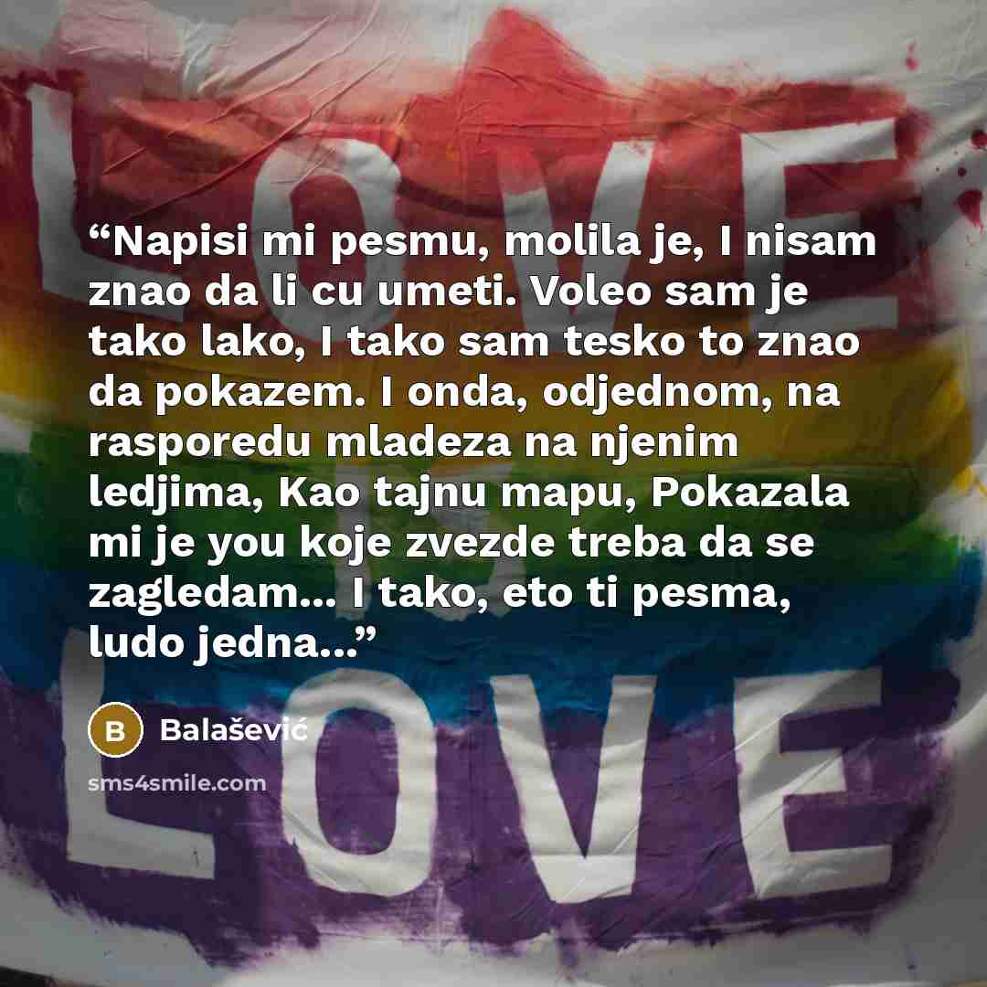 “Napisi mi pesmu, molila je, I nisam znao da li cu umeti. Voleo sam je tako lako, I tako sam tesko to znao da pokazem. I onda, odjednom, na rasporedu mladeza na njenim ledjima, Kao tajnu mapu, Pokazala mi je you koje zvezde treba da se zagledam... I tako, eto ti pesma, ludo jedna...” quote by Balašević