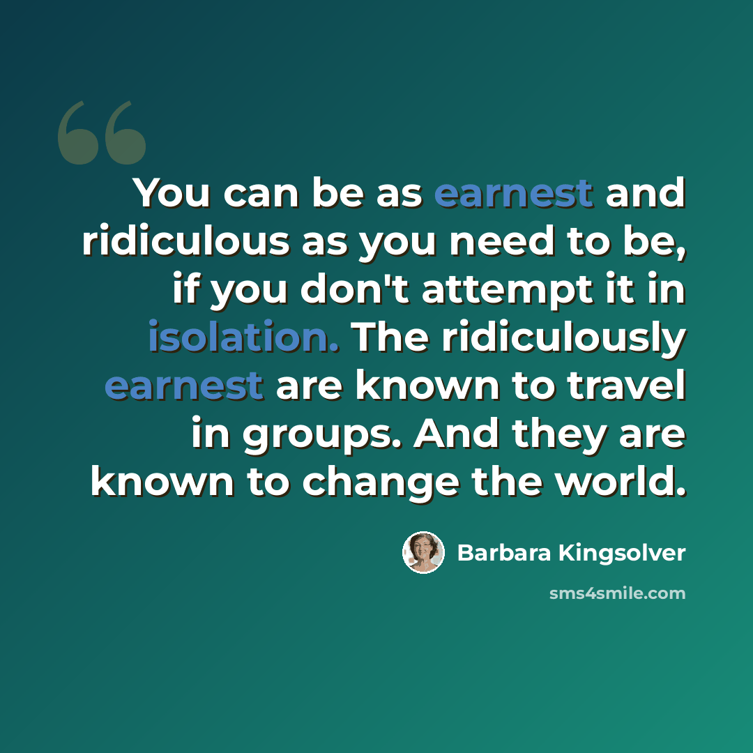 “You can be as earnest and ridiculous as you need to be, if you don't attempt it in isolation. The ridiculously earnest are known to travel in groups. And they are known to change the world.” quote by Barbara Kingsolver