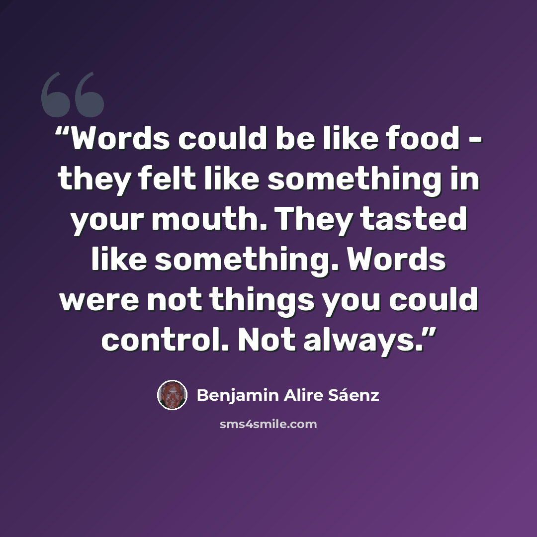 “Words could be like food - they felt like something in your mouth. They tasted like something. Words were not things you could control. Not always.” quote by Benjamin Alire Sáenz