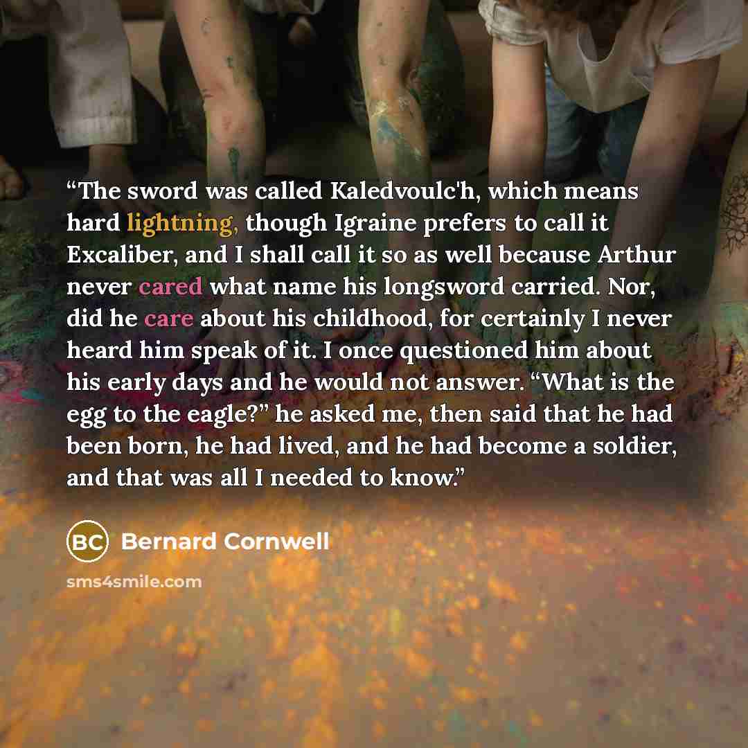 “The sword was called Kaledvoulc'h, which means hard lightning, though Igraine prefers to call it Excaliber, and I shall call it so as well because Arthur never cared what name his longsword carried. Nor, did he care about his childhood, for certainly I never heard him speak of it. I once…” quote by Bernard Cornwell