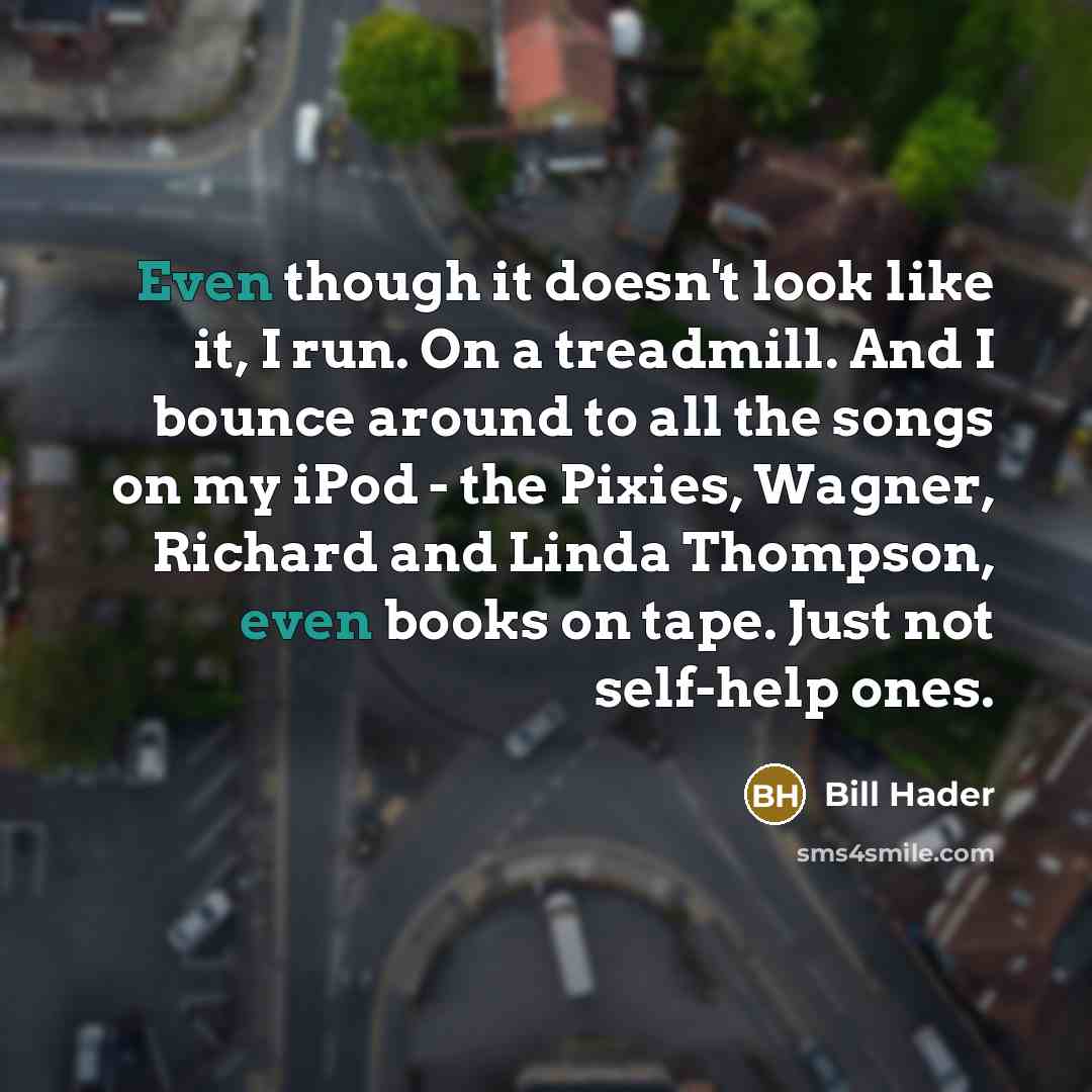 “Even though it doesn't look like it, I run. On a treadmill. And I bounce around to all the songs on my iPod - the Pixies, Wagner, Richard and Linda Thompson, even books on tape. Just not self-help ones.” quote by Bill Hader