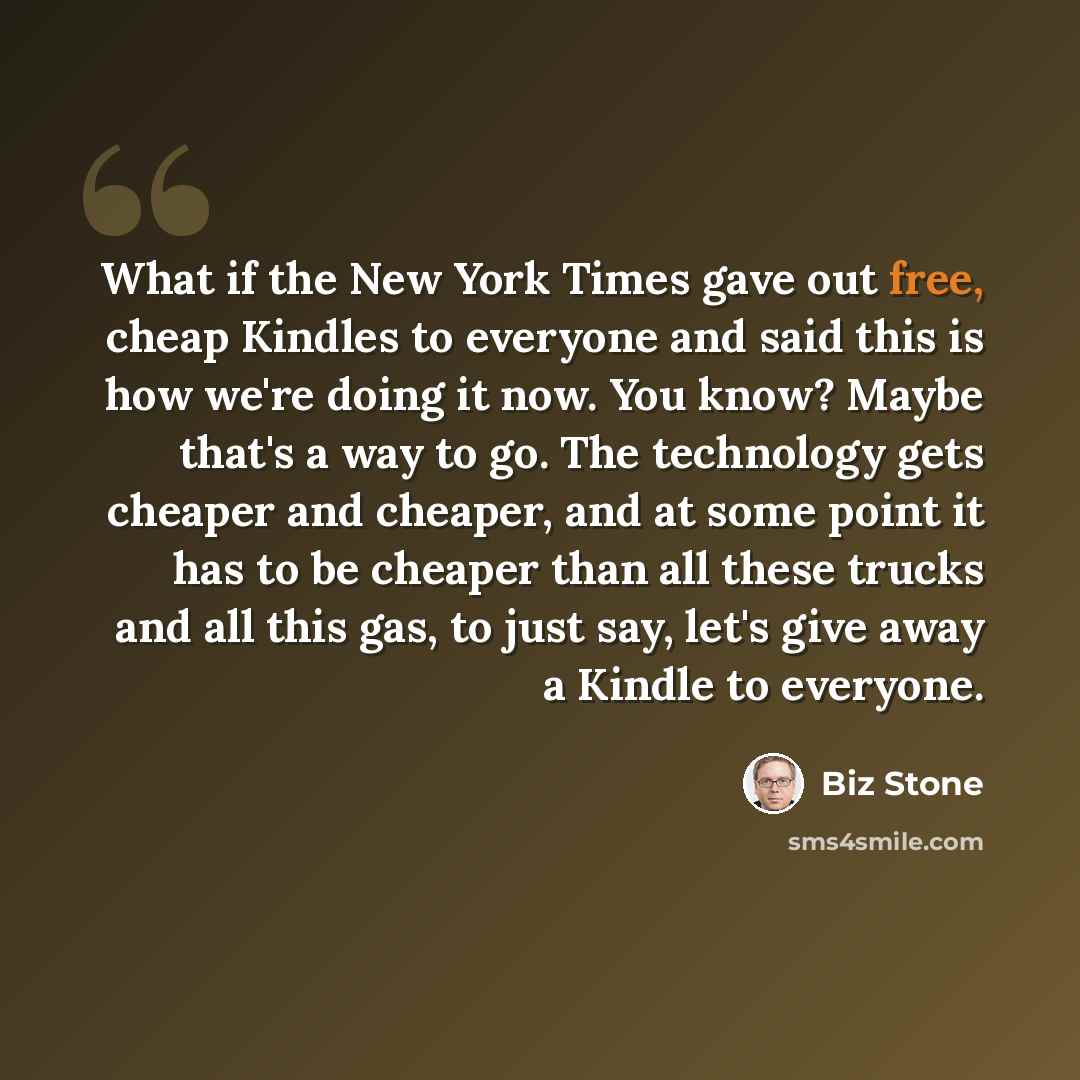 “What if the New York Times gave out free, cheap Kindles to everyone and said this is how we're doing it now. You know? Maybe that's a way to go. The technology gets cheaper and cheaper, and at some point it has to be cheaper than all these trucks and all this gas, to just say, let's give away a…” quote by Biz Stone
