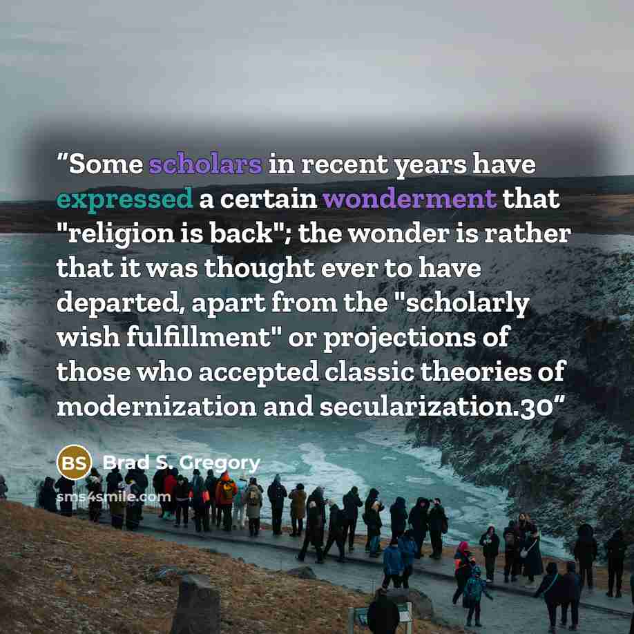 “Some scholars in recent years have expressed a certain wonderment that "religion is back"; the wonder is rather that it was thought ever to have departed, apart from the "scholarly wish fulfillment" or projections of those who accepted classic theories of modernization and secularization.30” quote by Brad S. Gregory