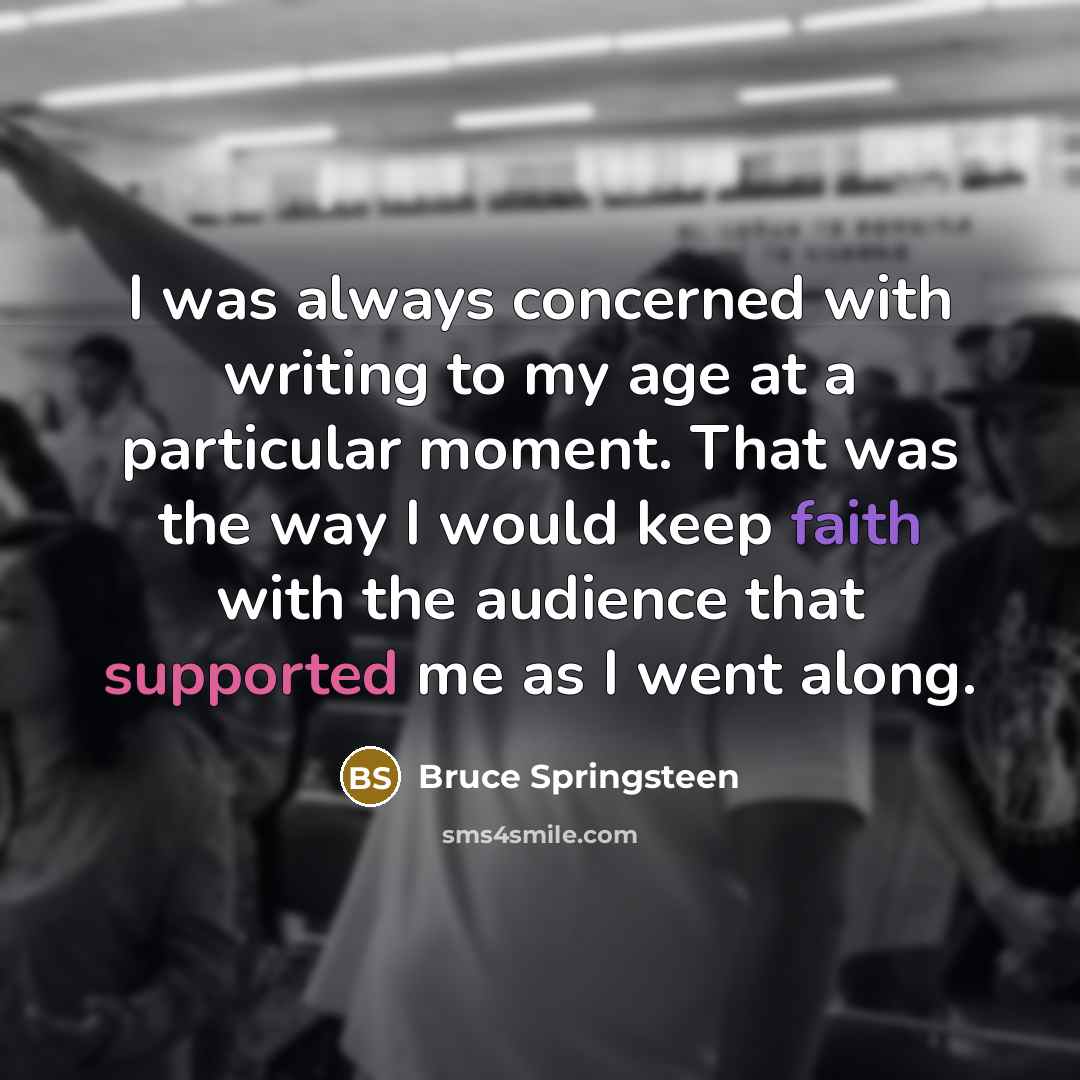 “I was always concerned with writing to my age at a particular moment. That was the way I would keep faith with the audience that supported me as I went along.” quote by Bruce Springsteen
