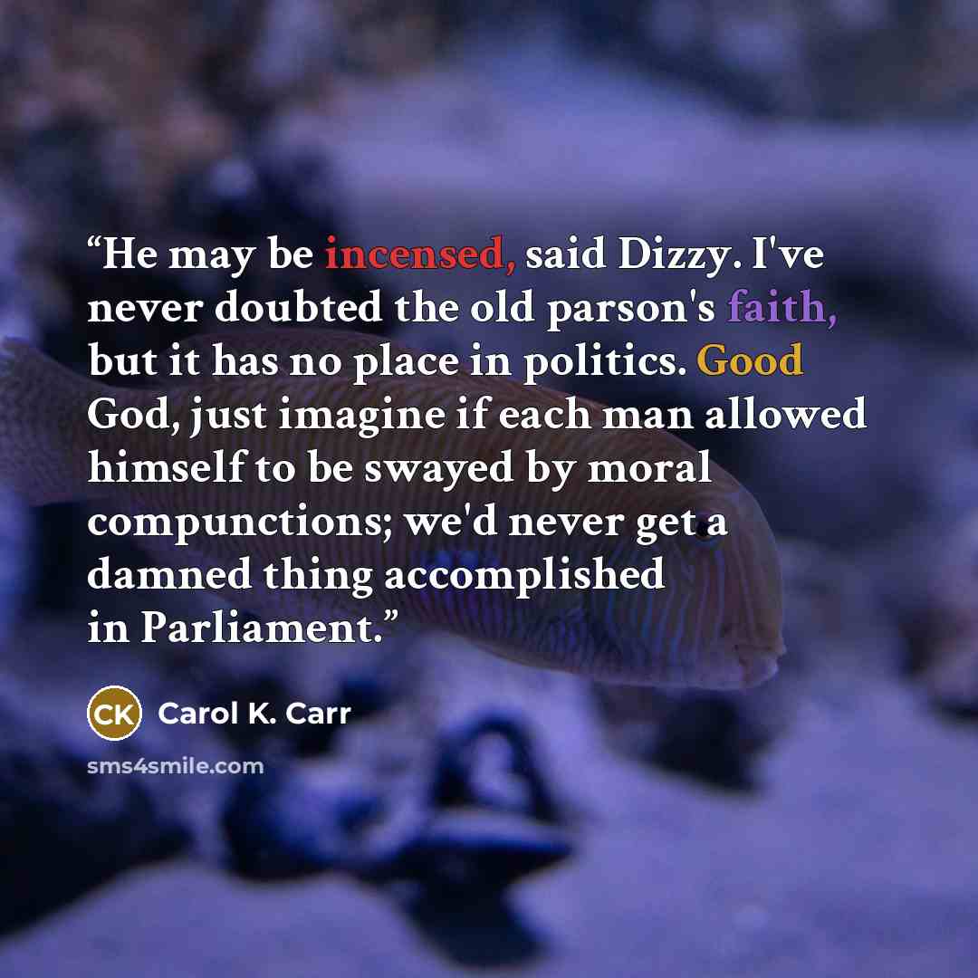 “He may be incensed, said Dizzy. I've never doubted the old parson's faith, but it has no place in politics. Good God, just imagine if each man allowed himself to be swayed by moral compunctions; we'd never get a damned thing accomplished in Parliament.” quote by Carol K. Carr