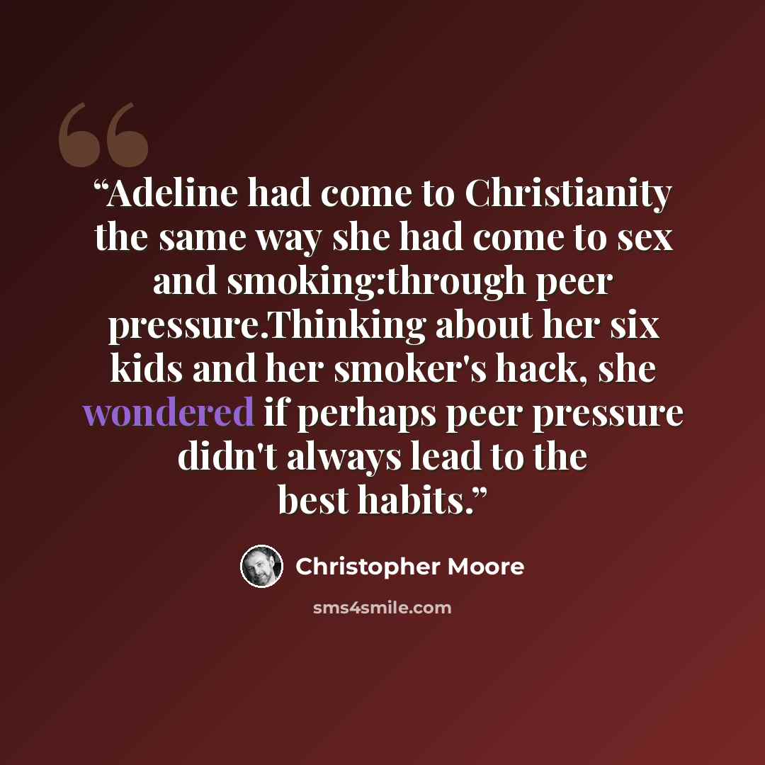 “Adeline had come to Christianity the same way she had come to sex and smoking:through peer pressure.Thinking about her six kids and her smoker's hack, she wondered if perhaps peer pressure didn't always lead to the best habits.” quote by Christopher Moore