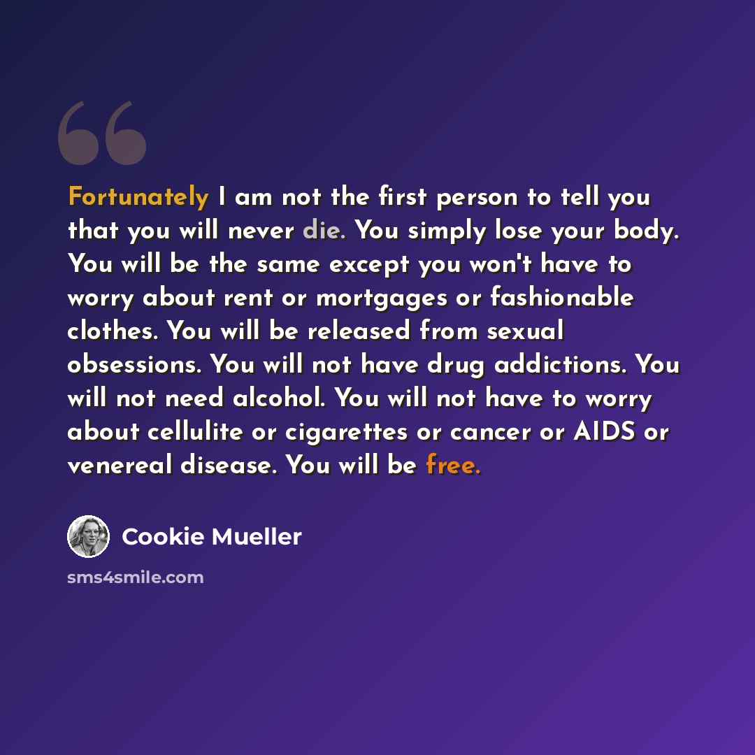 “Fortunately I am not the first person to tell you that you will never die. You simply lose your body. You will be the same except you won't have to worry about rent or mortgages or fashionable clothes. You will be released from sexual obsessions. You will not have drug addictions. You will not…” quote by Cookie Mueller