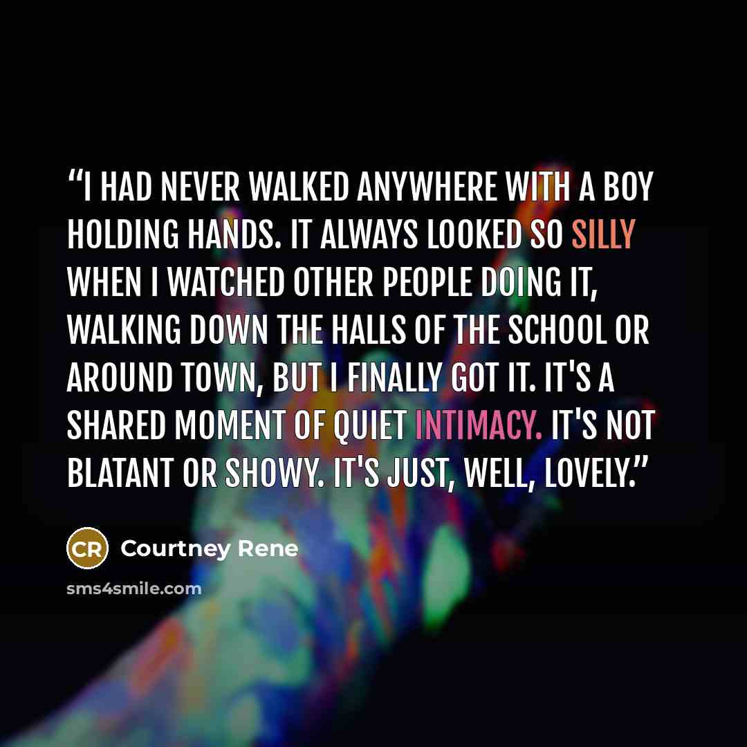 “I had never walked anywhere with a boy holding hands. It always looked so silly when I watched other people doing it, walking down the halls of the school or around town, but I finally got it. It's a shared moment of quiet intimacy. It's not blatant or showy. It's just, well, lovely.” quote by Courtney Rene