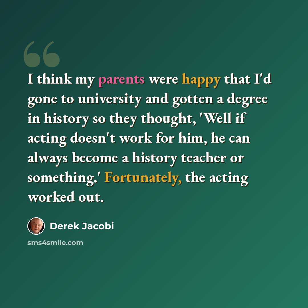 “I think my parents were happy that I'd gone to university and gotten a degree in history so they thought, 'Well if acting doesn't work for him, he can always become a history teacher or something.' Fortunately, the acting worked out.” quote by Derek Jacobi