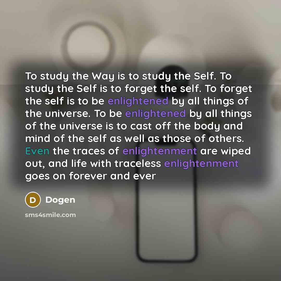 “To study the Way is to study the Self. To study the Self is to forget the self. To forget the self is to be enlightened by all things of the universe. To be enlightened by all things of the universe is to cast off the body and mind of the self as well as those of others. Even the traces of…” quote by Dogen