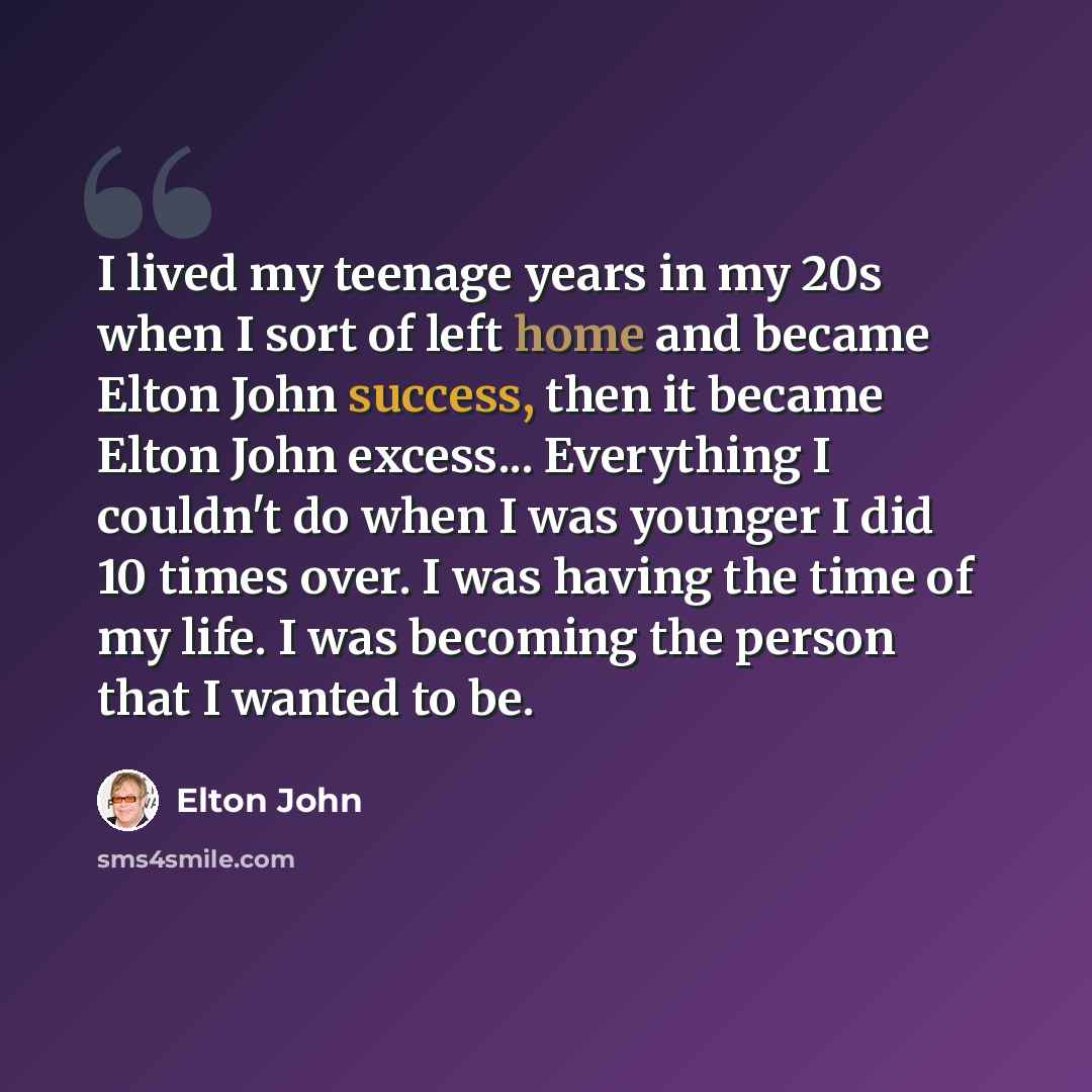 “I lived my teenage years in my 20s when I sort of left home and became Elton John success, then it became Elton John excess... Everything I couldn't do when I was younger I did 10 times over. I was having the time of my life. I was becoming the person that I wanted to be.” quote by Elton John