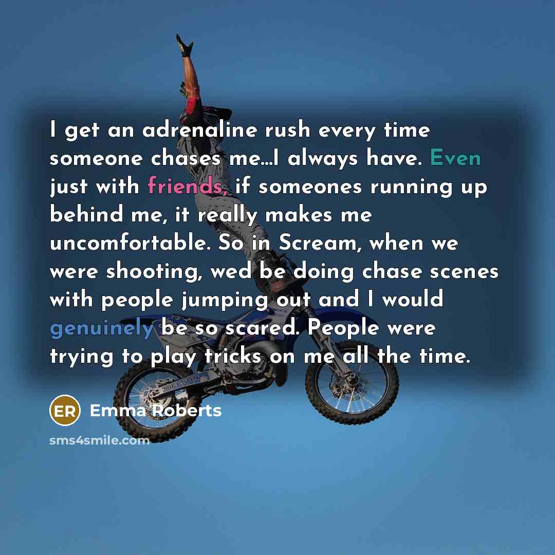 “I get an adrenaline rush every time someone chases me...I always have. Even just with friends, if someones running up behind me, it really makes me uncomfortable. So in Scream, when we were shooting, wed be doing chase scenes with people jumping out and I would genuinely be so scared. People were…” quote by Emma Roberts