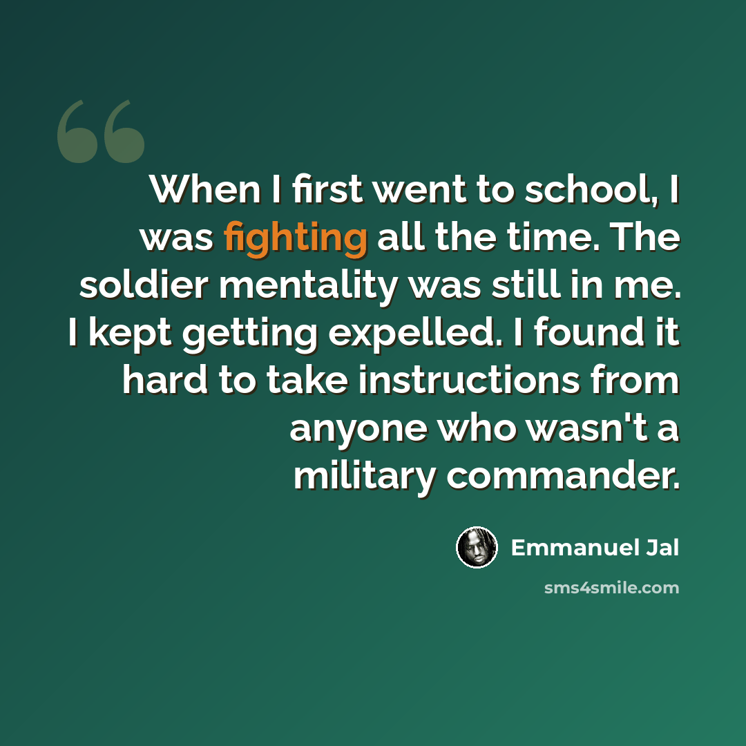 “When I first went to school, I was fighting all the time. The soldier mentality was still in me. I kept getting expelled. I found it hard to take instructions from anyone who wasn't a military commander.” quote by Emmanuel Jal