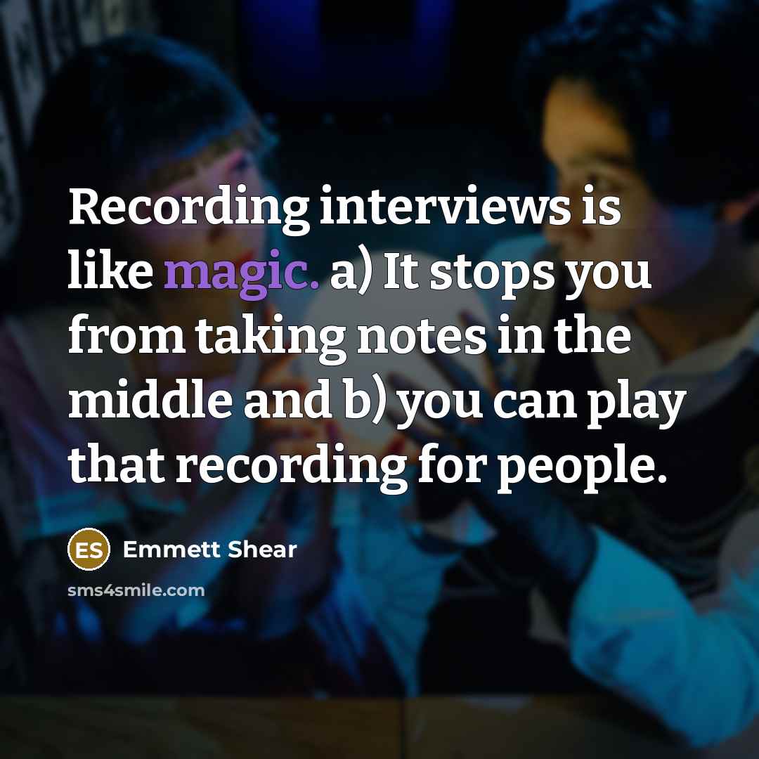 “Recording interviews is like magic. a) It stops you from taking notes in the middle and b) you can play that recording for people.” quote by Emmett Shear