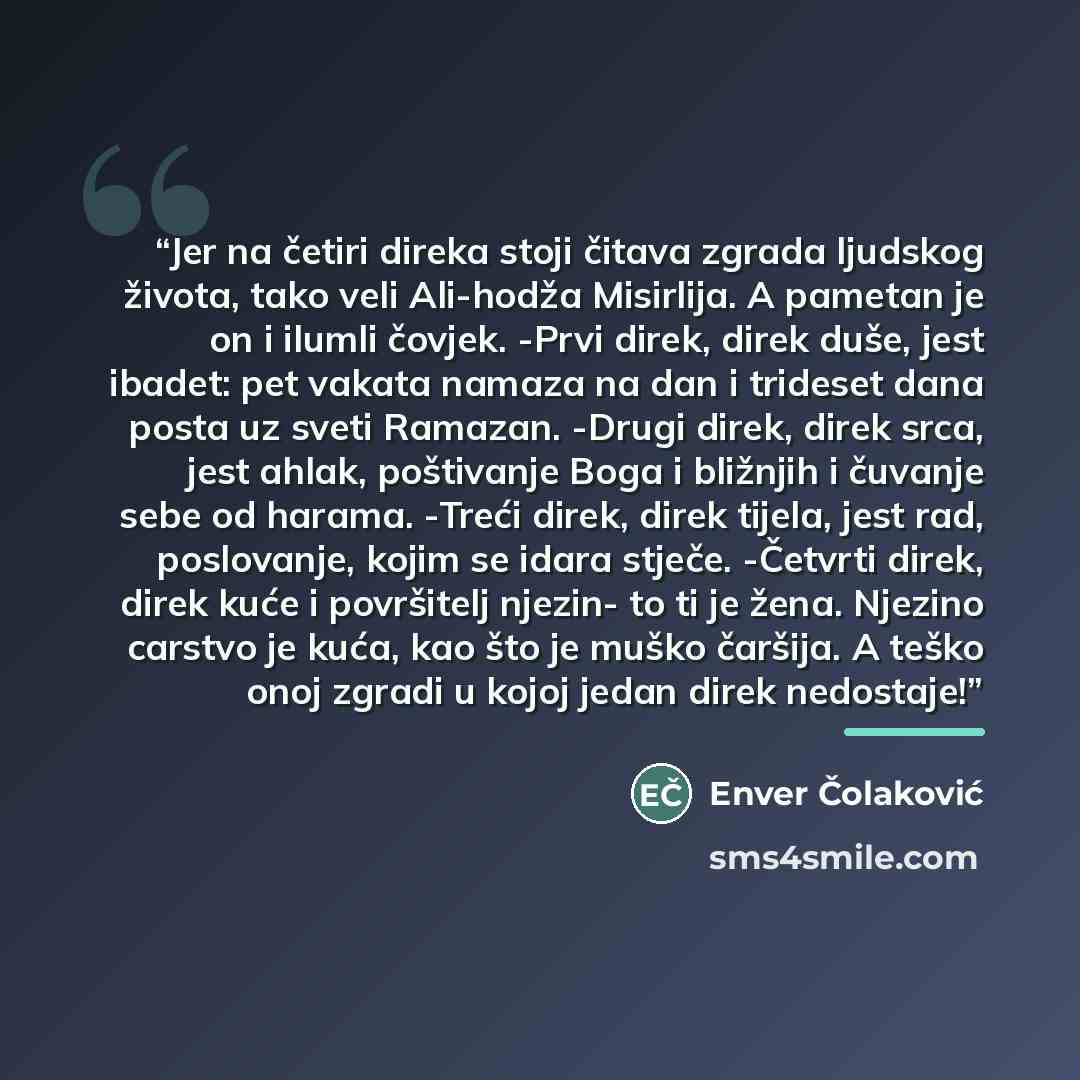 “Jer na četiri direka stoji čitava zgrada ljudskog života, tako veli Ali-hodža Misirlija. A pametan je on i ilumli čovjek. -Prvi direk, direk duše, jest ibadet: pet vakata namaza na dan i trideset dana posta uz sveti Ramazan. -Drugi direk, direk srca, jest ahlak, poštivanje Boga i bližnjih i…” quote by Enver Čolaković