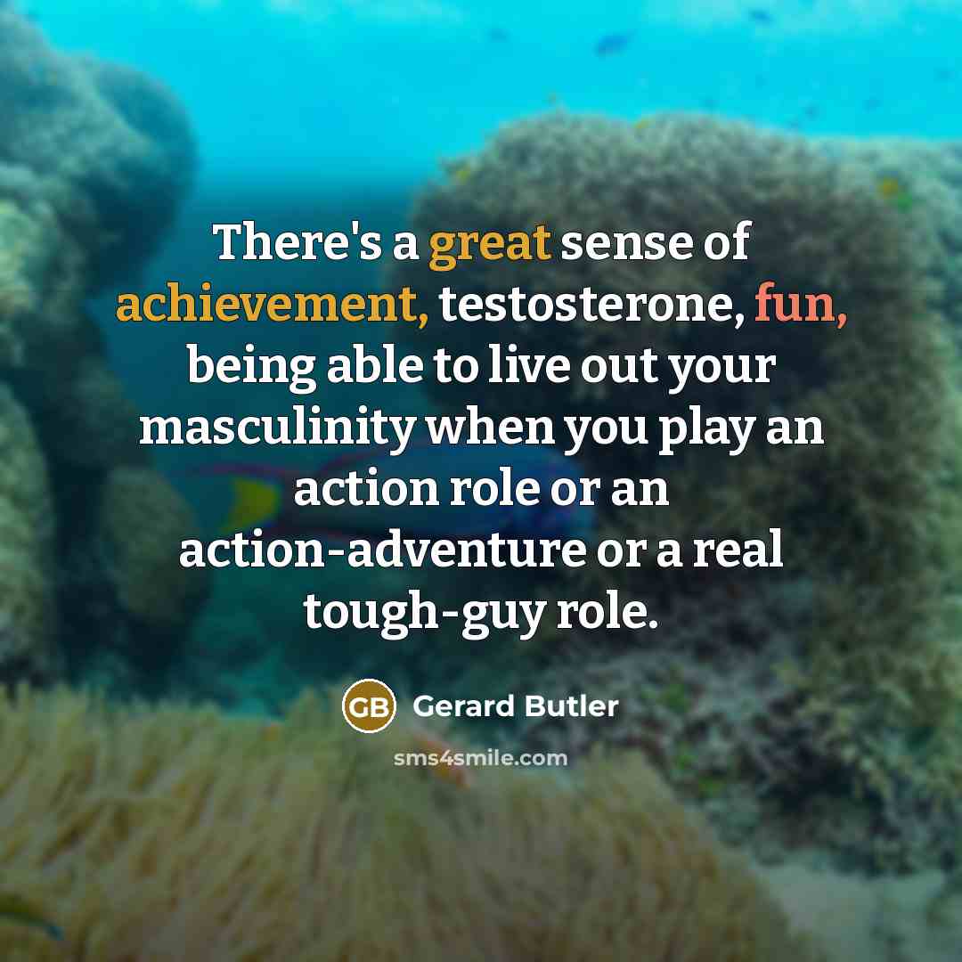 “There's a great sense of achievement, testosterone, fun, being able to live out your masculinity when you play an action role or an action-adventure or a real tough-guy role.” quote by Gerard Butler