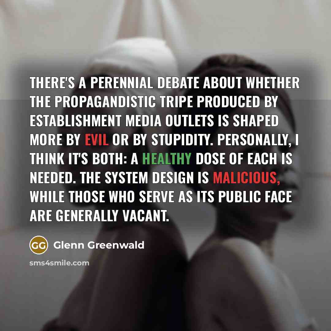 “There's a perennial debate about whether the propagandistic tripe produced by establishment media outlets is shaped more by evil or by stupidity. Personally, I think it's both: a healthy dose of each is needed. The system design is malicious, while those who serve as its public face are generally…” quote by Glenn Greenwald