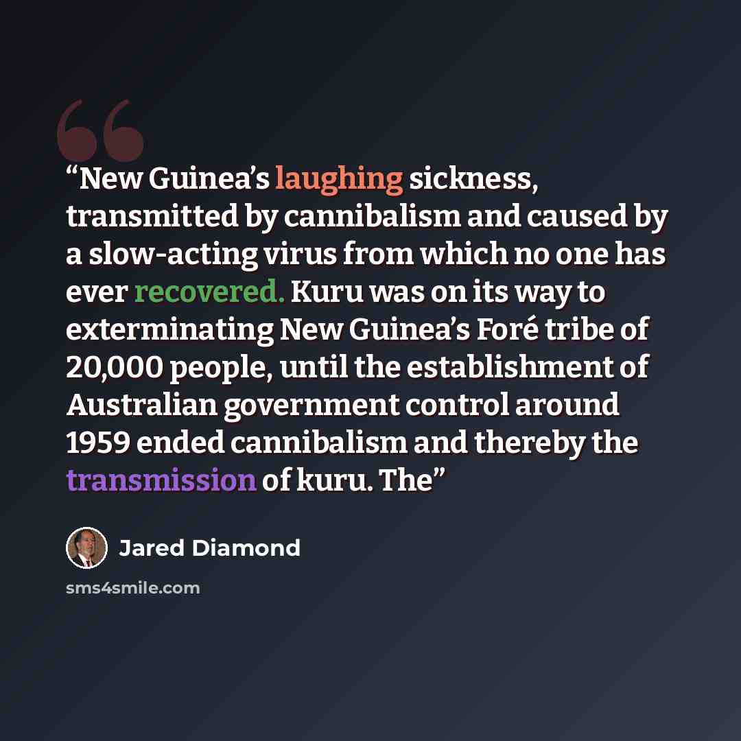 “New Guinea’s laughing sickness, transmitted by cannibalism and caused by a slow-acting virus from which no one has ever recovered. Kuru was on its way to exterminating New Guinea’s Foré tribe of 20,000 people, until the establishment of Australian government control around 1959 ended cannibalism…” quote by Jared Diamond