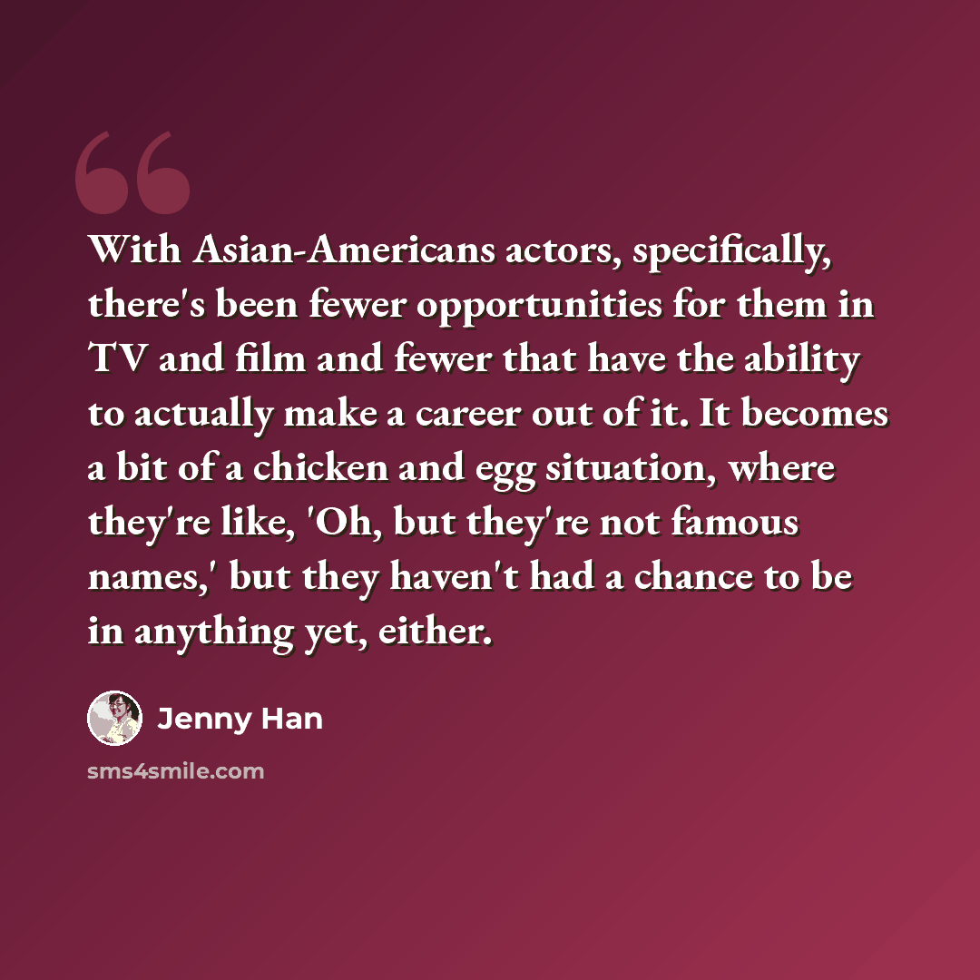 “With Asian-Americans actors, specifically, there's been fewer opportunities for them in TV and film and fewer that have the ability to actually make a career out of it. It becomes a bit of a chicken and egg situation, where they're like, 'Oh, but they're not famous names,' but they haven't had a…” quote by Jenny Han