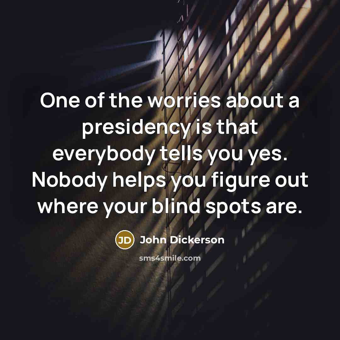 “One of the worries about a presidency is that everybody tells you yes. Nobody helps you figure out where your blind spots are.” quote by John Dickerson