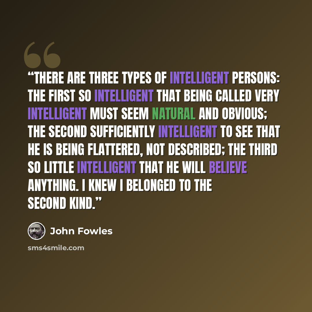 “There are three types of intelligent persons: the first so intelligent that being called very intelligent must seem natural and obvious; the second sufficiently intelligent to see that he is being flattered, not described; the third so little intelligent that he will believe anything. I knew I…” quote by John Fowles