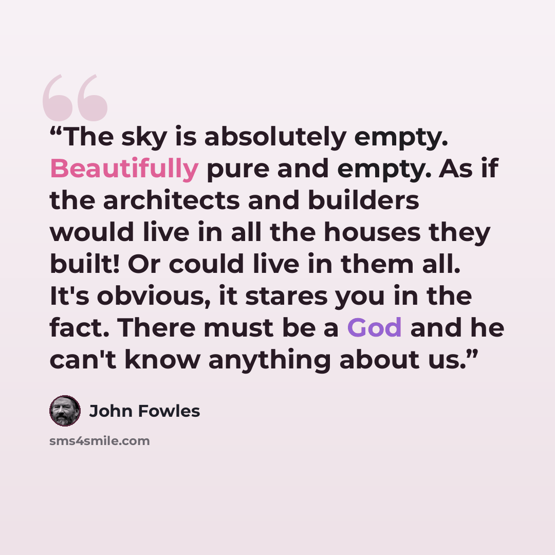 “The sky is absolutely empty. Beautifully pure and empty. As if the architects and builders would live in all the houses they built! Or could live in them all. It's obvious, it stares you in the fact. There must be a God and he can't know anything about us.” quote by John Fowles