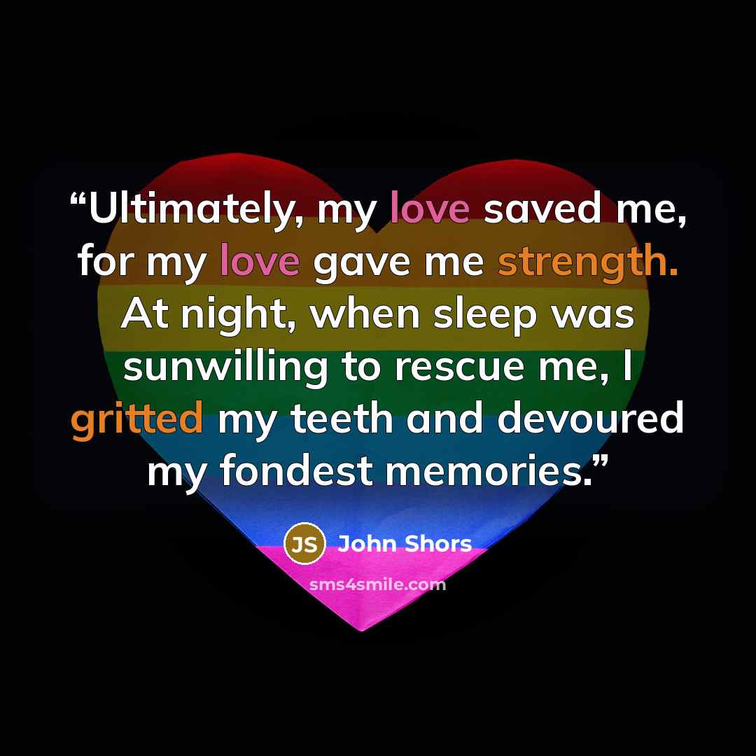 “Ultimately, my love saved me, for my love gave me strength. At night, when sleep was sunwilling to rescue me, I gritted my teeth and devoured my fondest memories.” quote by John Shors