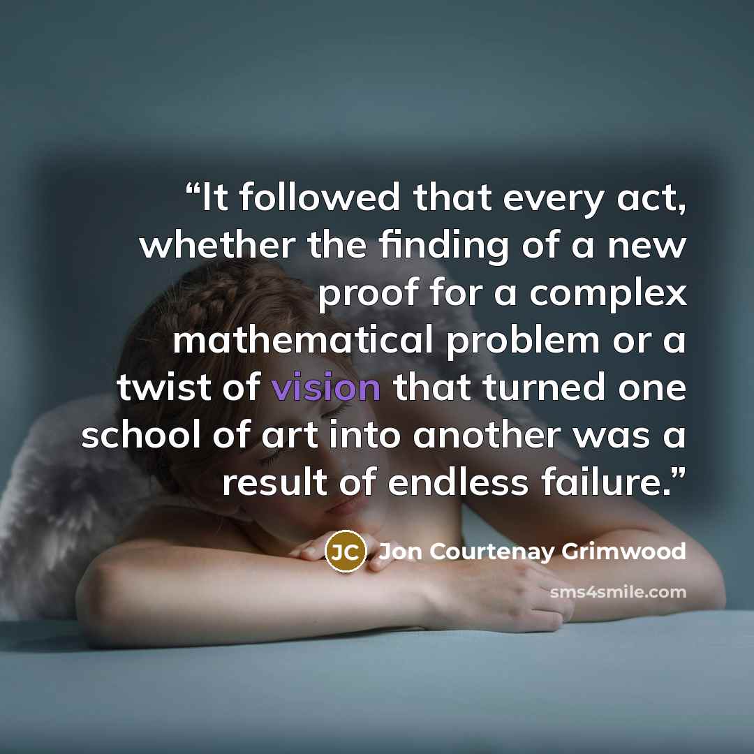 “It followed that every act, whether the finding of a new proof for a complex mathematical problem or a twist of vision that turned one school of art into another was a result of endless failure.” quote by Jon Courtenay Grimwood