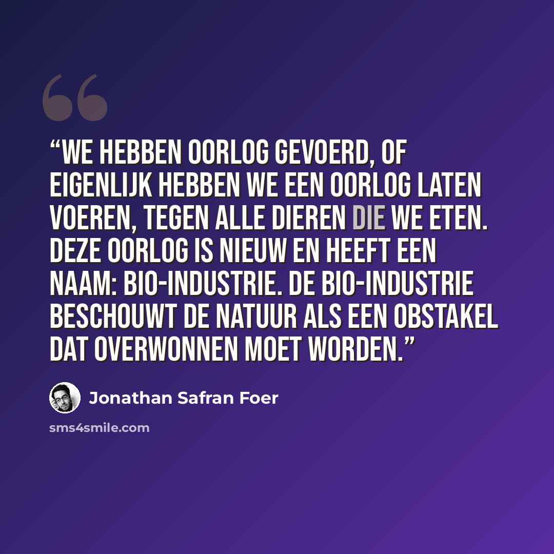 “We hebben oorlog gevoerd, of eigenlijk hebben we een oorlog laten voeren, tegen alle dieren die we eten. Deze oorlog is nieuw en heeft een naam: bio-industrie. De bio-industrie beschouwt de natuur als een obstakel dat overwonnen moet worden.” quote by Jonathan Safran Foer