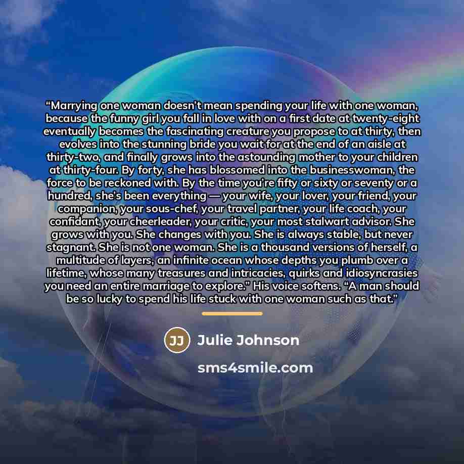 “Marrying one woman doesn’t mean spending your life with one woman, because the funny girl you fall in love with on a first date at twenty-eight eventually becomes the fascinating creature you propose to at thirty, then evolves into the stunning bride you wait for at the end of an aisle at…” quote by Julie Johnson