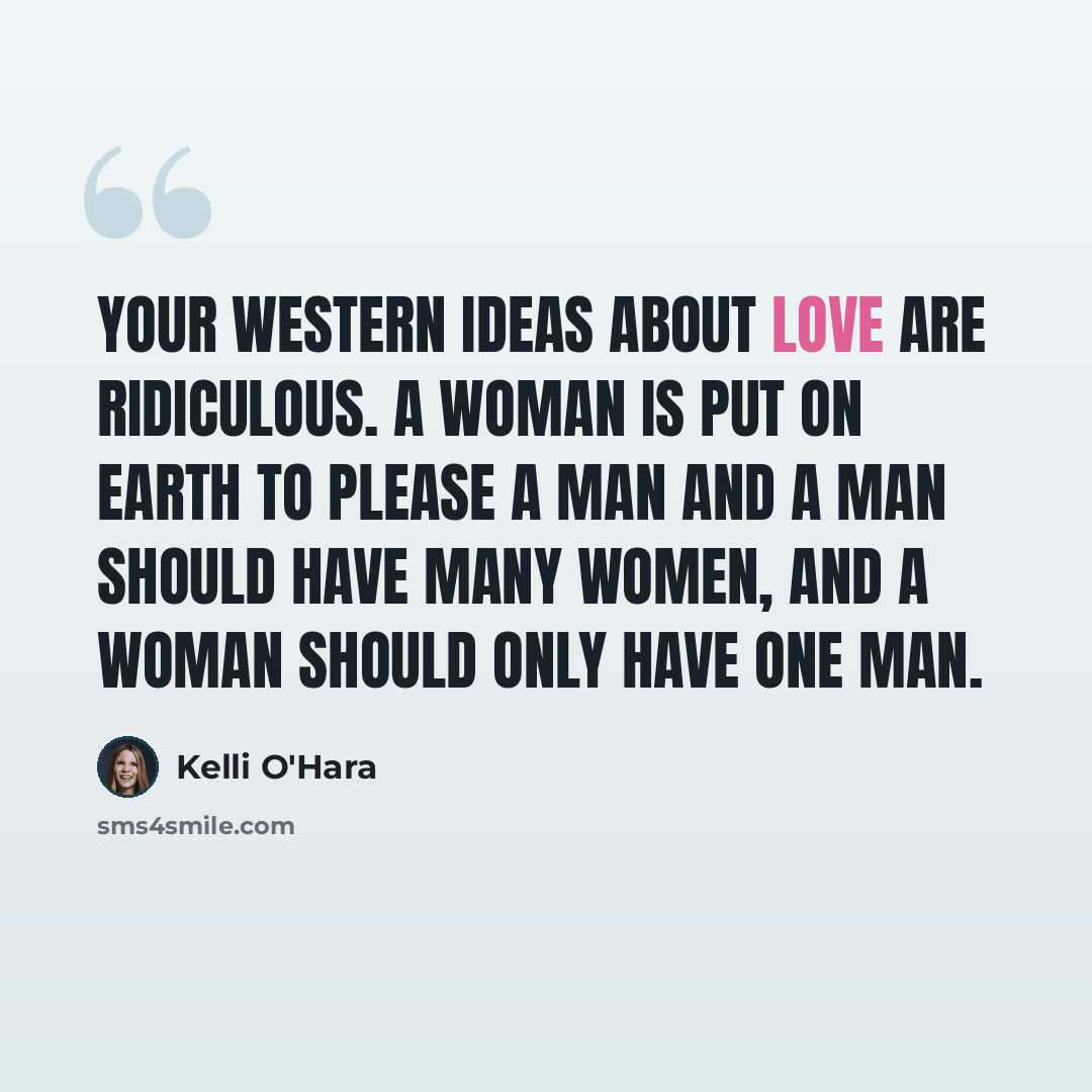 “Your Western ideas about love are ridiculous. A woman is put on earth to please a man and a man should have many women, and a woman should only have one man.” quote by Kelli O'Hara