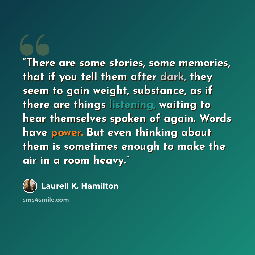 “There are some stories, some memories, that if you tell them after dark, they seem to gain weight, substance, as if there are things listening, waiting to hear themselves spoken of again. Words have power. But even thinking about them is sometimes enough to make the air in a room heavy.” quote by Laurell K. Hamilton