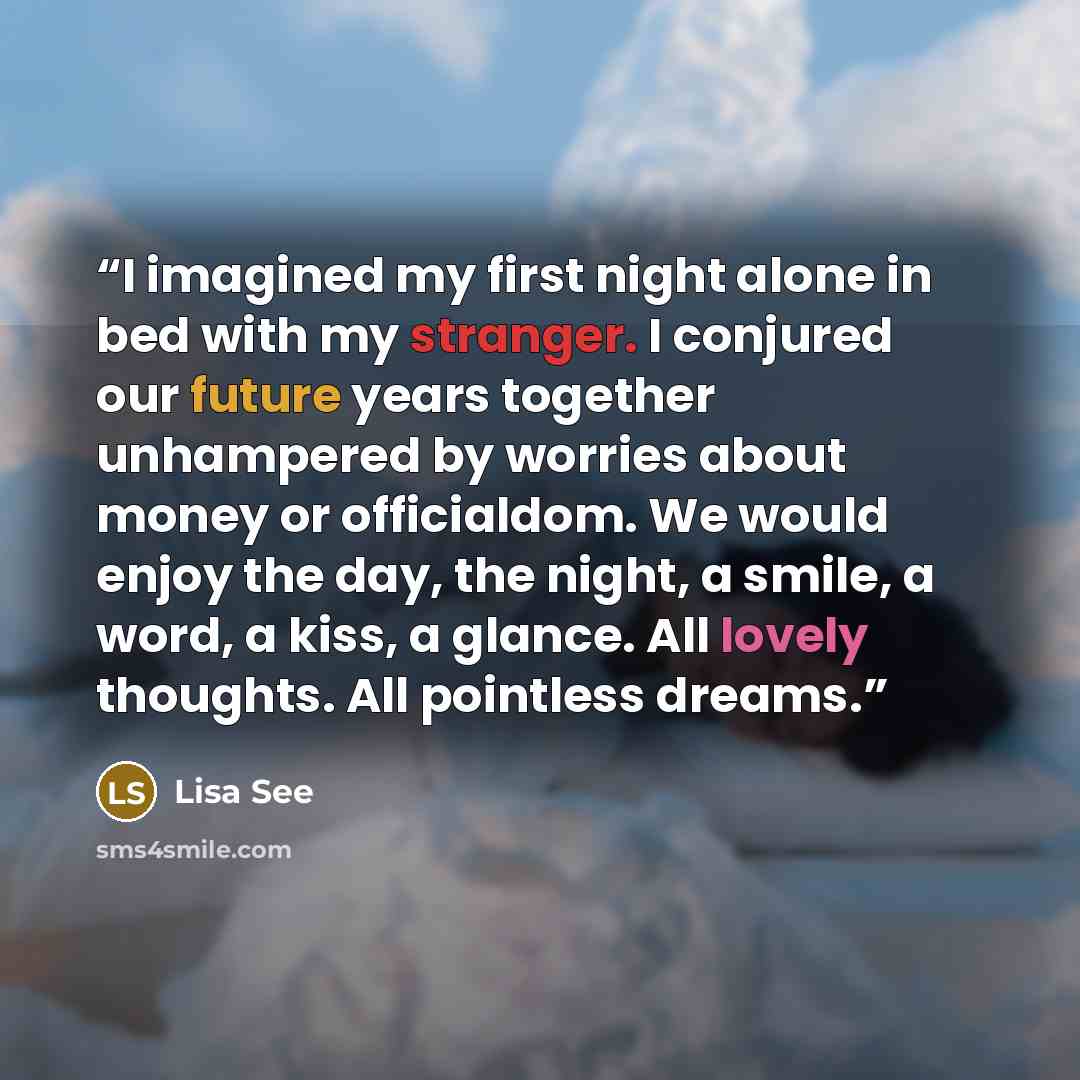 “I imagined my first night alone in bed with my stranger. I conjured our future years together unhampered by worries about money or officialdom. We would enjoy the day, the night, a smile, a word, a kiss, a glance. All lovely thoughts. All pointless dreams.” quote by Lisa See