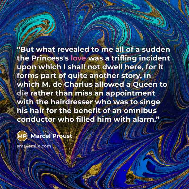 “But what revealed to me all of a sudden the Princess's love was a trifling incident upon which I shall not dwell here, for it forms part of quite another story, in which M. de Charlus allowed a Queen to die rather than miss an appointment with the hairdresser who was to singe his hair for the…” quote by Marcel Proust