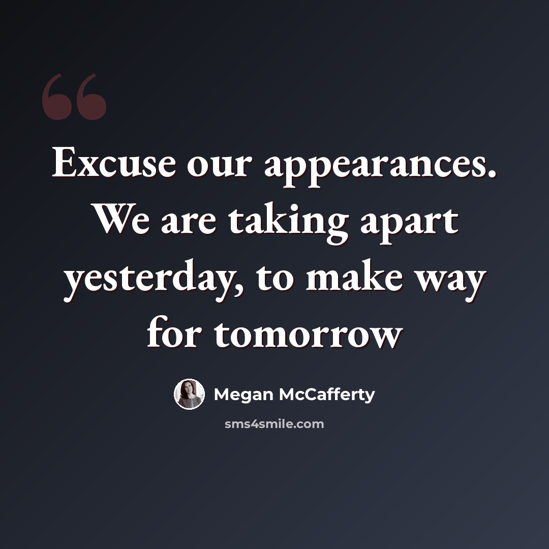 “Excuse our appearances. We are taking apart yesterday, to make way for tomorrow” quote by Megan McCafferty