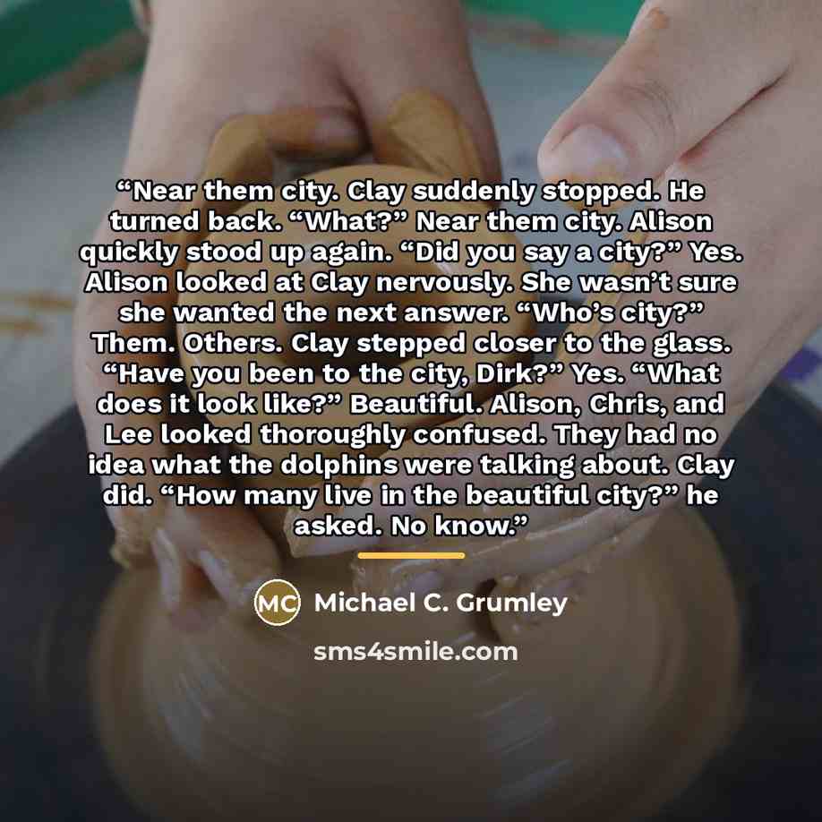 “Near them city. Clay suddenly stopped. He turned back. “What?” Near them city. Alison quickly stood up again. “Did you say a city?” Yes. Alison looked at Clay nervously. She wasn’t sure she wanted the next answer. “Who’s city?” Them. Others. Clay stepped closer to the glass. “Have you been to the…” quote by Michael C. Grumley