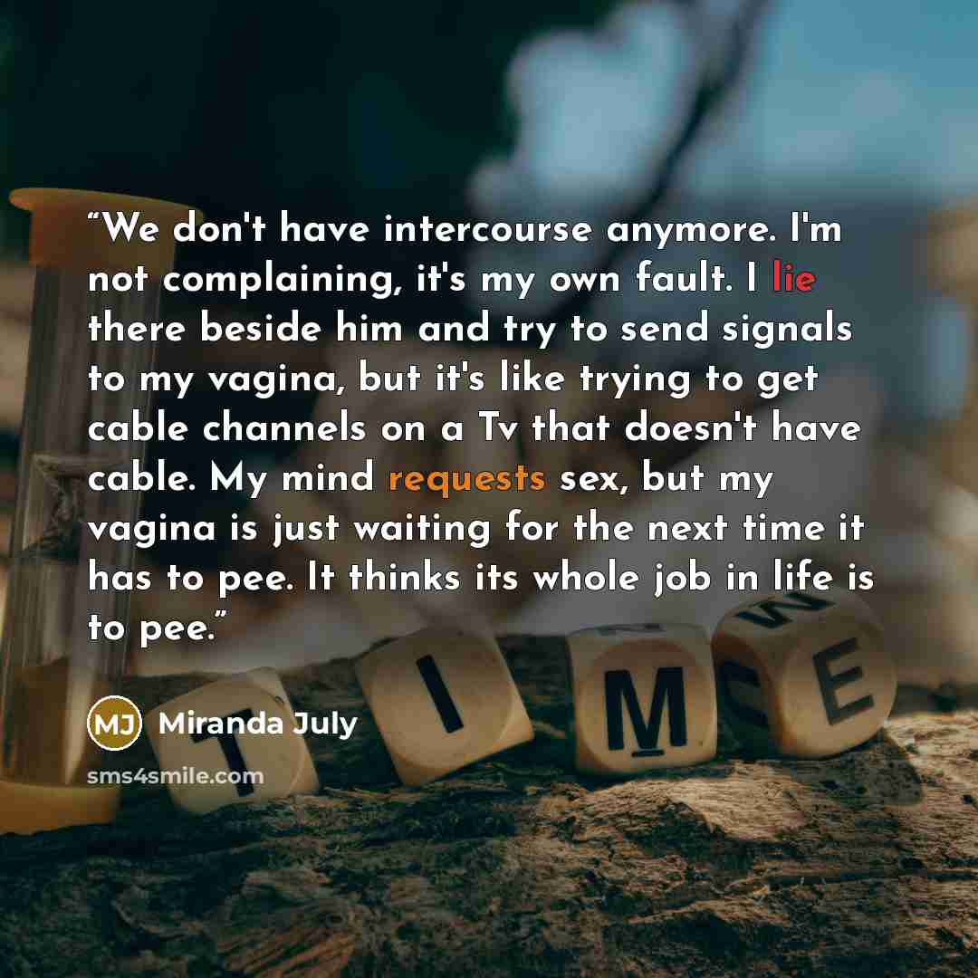 “We don't have intercourse anymore. I'm not complaining, it's my own fault. I lie there beside him and try to send signals to my vagina, but it's like trying to get cable channels on a Tv that doesn't have cable. My mind requests sex, but my vagina is just waiting for the next time it has to pee…” quote by Miranda July