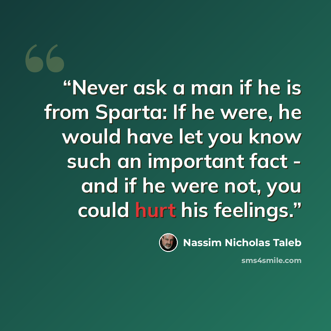 “Never ask a man if he is from Sparta: If he were, he would have let you know such an important fact - and if he were not, you could hurt his feelings.” quote by Nassim Nicholas Taleb