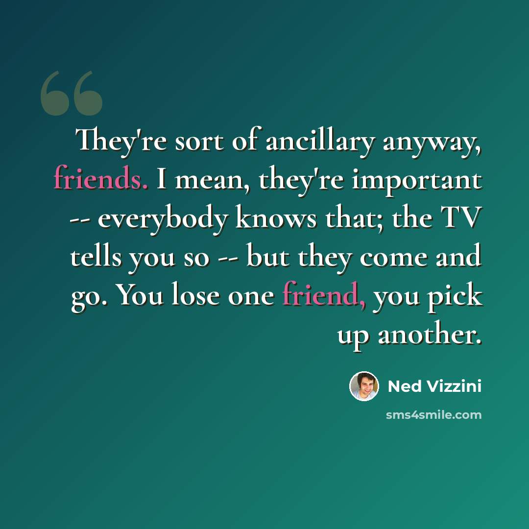 “They're sort of ancillary anyway, friends. I mean, they're important -- everybody knows that; the TV tells you so -- but they come and go. You lose one friend, you pick up another.” quote by Ned Vizzini