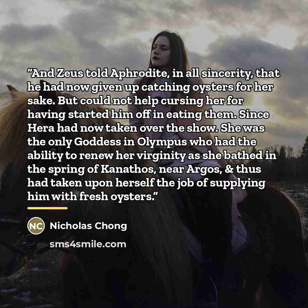 “And Zeus told Aphrodite, in all sincerity, that he had now given up catching oysters for her sake. But could not help cursing her for having started him off in eating them. Since Hera had now taken over the show. She was the only Goddess in Olympus who had the ability to renew her virginity as she…” quote by Nicholas Chong