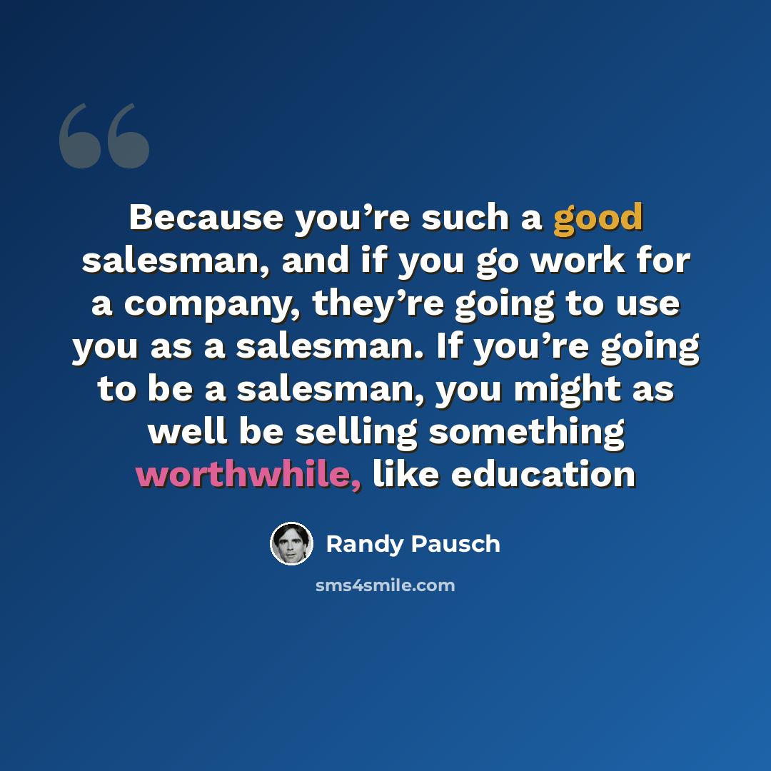 “Because you’re such a good salesman, and if you go work for a company, they’re going to use you as a salesman. If you’re going to be a salesman, you might as well be selling something worthwhile, like education” quote by Randy Pausch