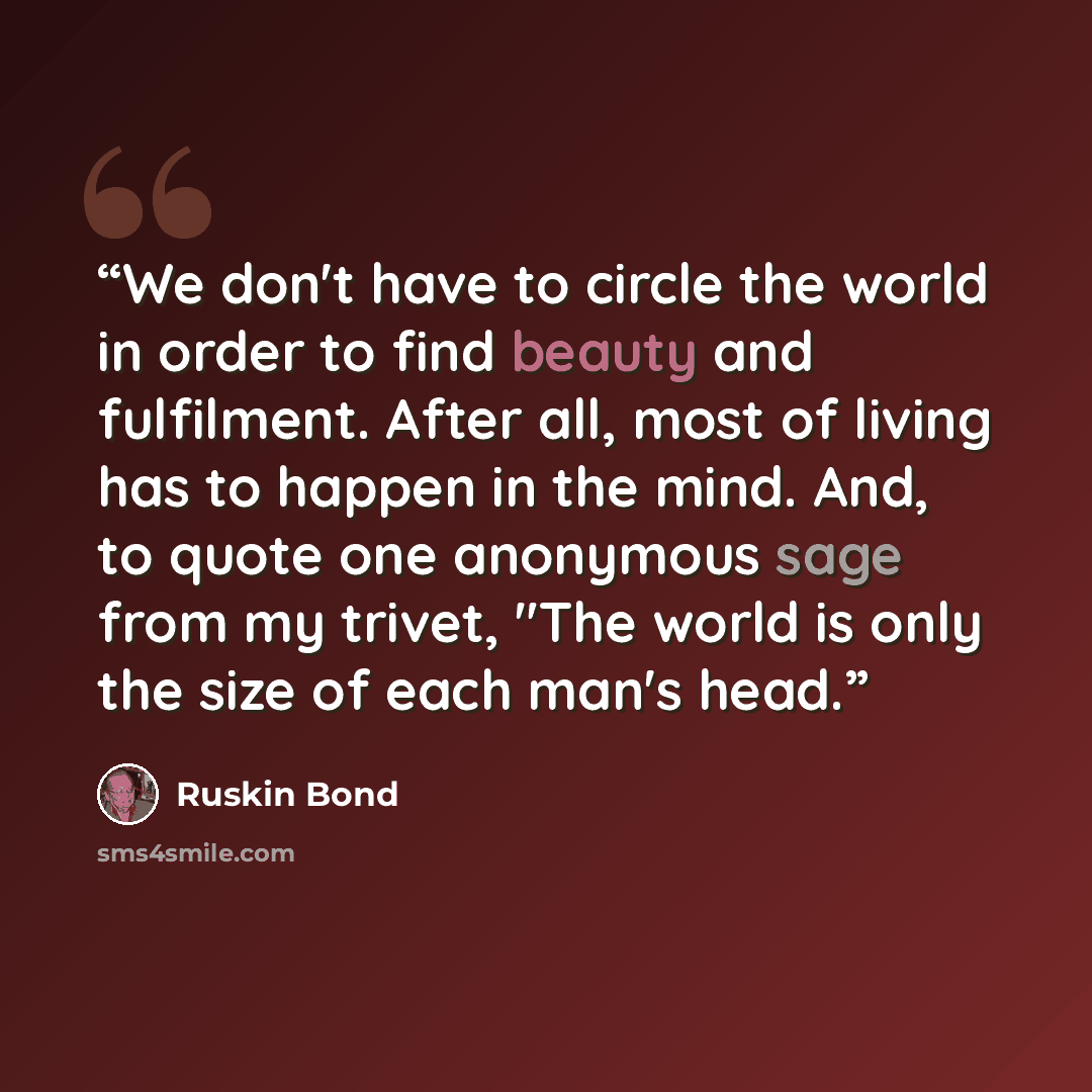 “We don't have to circle the world in order to find beauty and fulfilment. After all, most of living has to happen in the mind. And, to quote one anonymous sage from my trivet, "The world is only the size of each man's head.” quote by Ruskin Bond