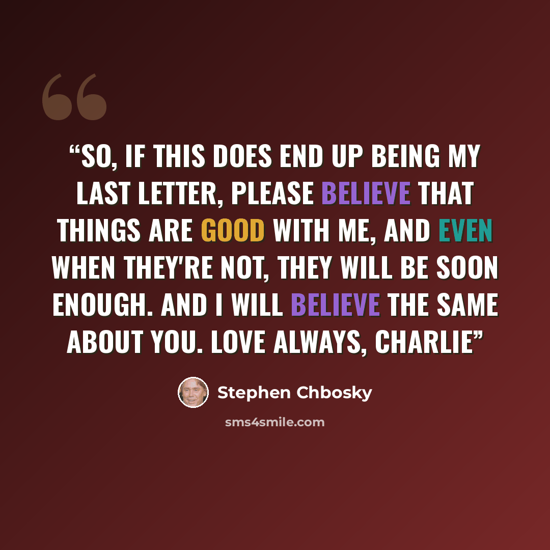 “So, if this does end up being my last letter, please believe that things are good with me, and even when they're not, they will be soon enough. And I will believe the same about you. Love always, Charlie” quote by Stephen Chbosky