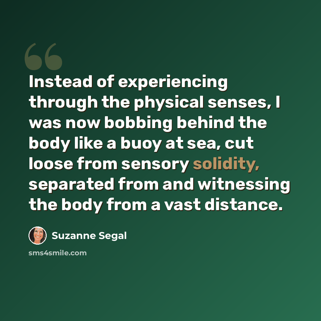 “Instead of experiencing through the physical senses, I was now bobbing behind the body like a buoy at sea, cut loose from sensory solidity, separated from and witnessing the body from a vast distance.” quote by Suzanne Segal