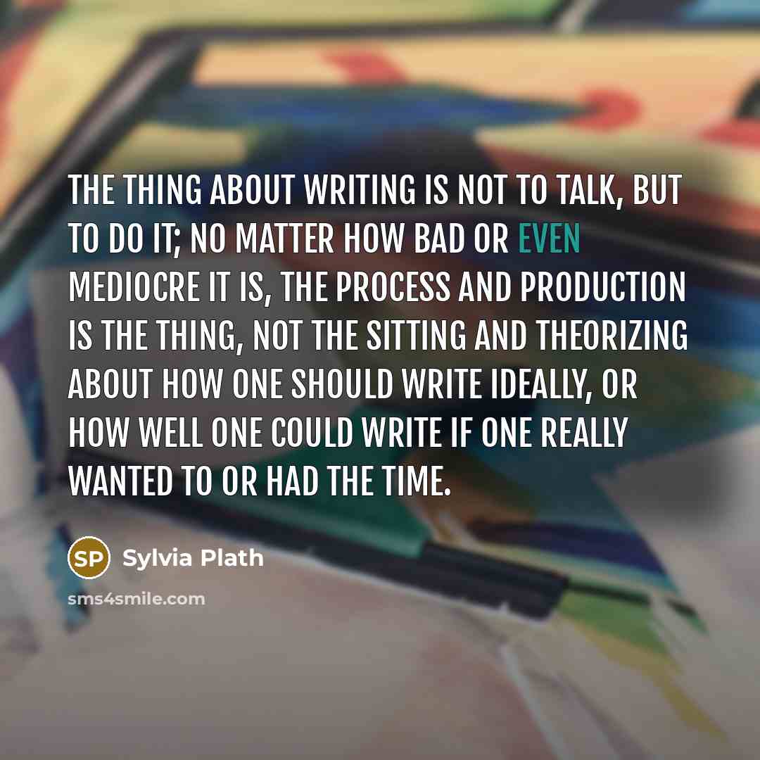 “The thing about writing is not to talk, but to do it; no matter how bad or even mediocre it is, the process and production is the thing, not the sitting and theorizing about how one should write ideally, or how well one could write if one really wanted to or had the time.” quote by Sylvia Plath